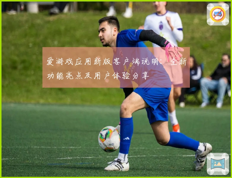 爱游戏应用新版客户端说明：全新功能亮点及用户体验分享