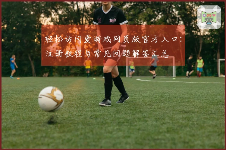轻松访问爱游戏网页版官方入口：注册教程与常见问题解答汇总