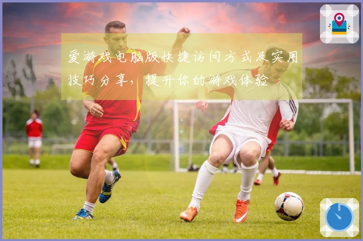 爱游戏电脑版快捷访问方式及实用技巧分享，提升你的游戏体验